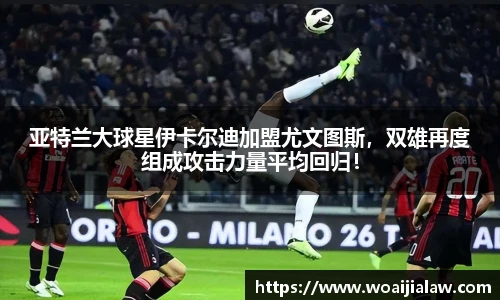 亚特兰大球星伊卡尔迪加盟尤文图斯，双雄再度组成攻击力量平均回归！